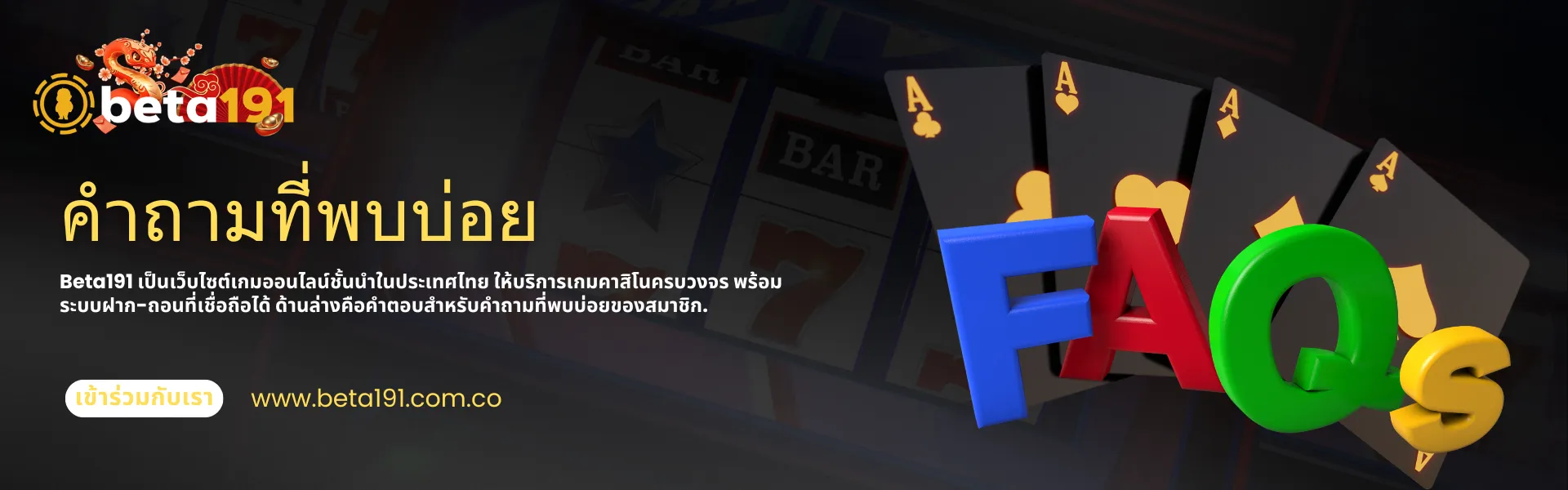 แบนเนอร์คำถามที่พบบ่อย (FAQ) ของคาสิโนออนไลน์ Beta191 พร้อมไพ่และข้อความ FAQ แบบ 3 มิติสีสันสดใส แบนเนอร์สำหรับคาสิโนออนไลน์ Beta191 แสดงโลโก้ Beta191 ข้อความภาษาไทยเกี่ยวกับคำถามที่พบบ่อย ไพ่เอซสี่ใบ และตัวอักษร 3 มิติขนาดใหญ่สีสันสดใสที่สะกดคำว่า “FAQ” บนพื้นหลังสีเข้มในธีมคาสิโน